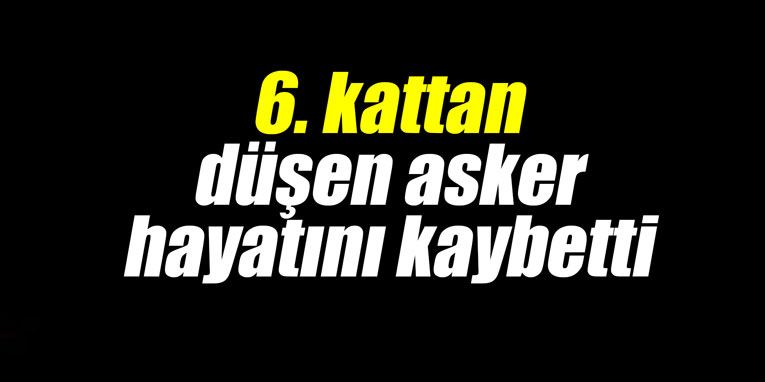 6. kattan düşen asker hayatını kaybetti
