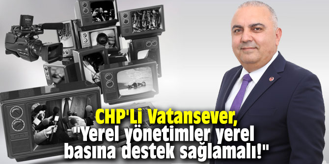 CHP'Li Vatansever, "Yerel yönetimler yerel basına destek sağlamalı!"