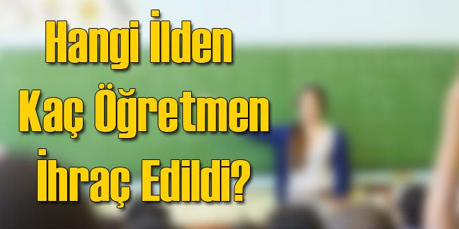 Hangi İlden Kaç Öğretmen İhraç Edildi?