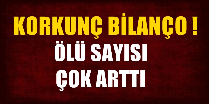 Korkunç bilanço! Ölü sayısı çok arttı