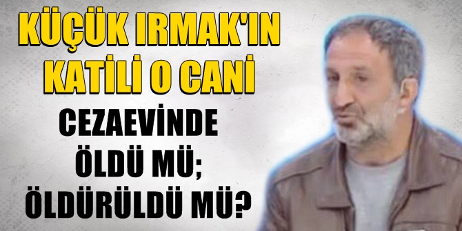 Minik Irmak'ın katili o cani, cezaevinde öldü mü; öldürüldü mü?