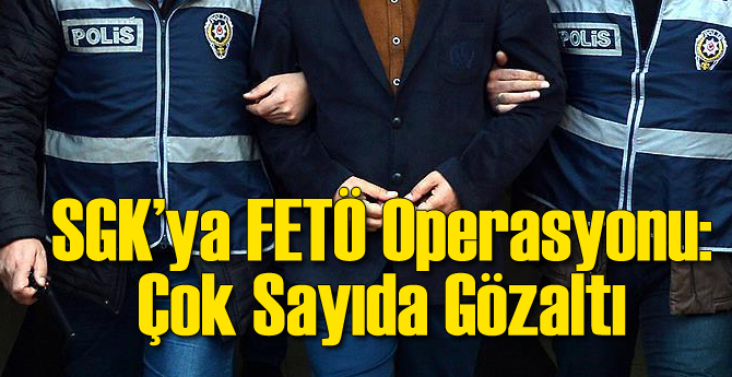 SGK'ya FETÖ Operasyonu: Çok Sayıda Gözaltı