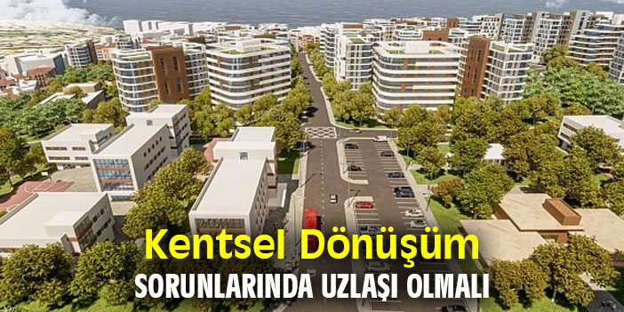 Kentsel Dönüşüm Sorunlarında Uzlaşı Olmalı