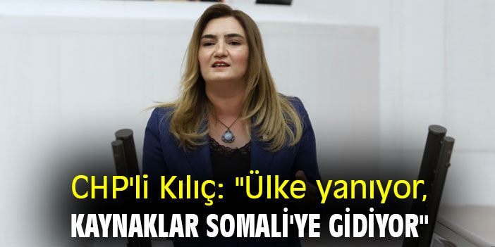 CHP'li Kılıç: "Ülke yanıyor, kaynaklar Somali'ye gidiyor"