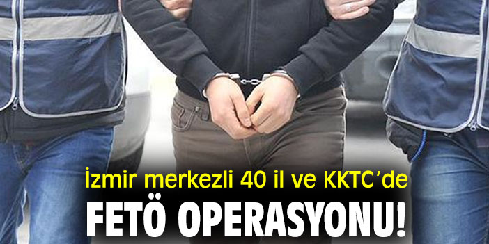 İzmir merkezli 40 il ve KKTC’de FETÖ operasyonu!