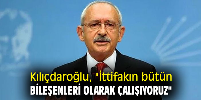 Kemal Kılıçdaroğlu, "İttifakın bütün bileşenleri olarak çalışıyoruz"