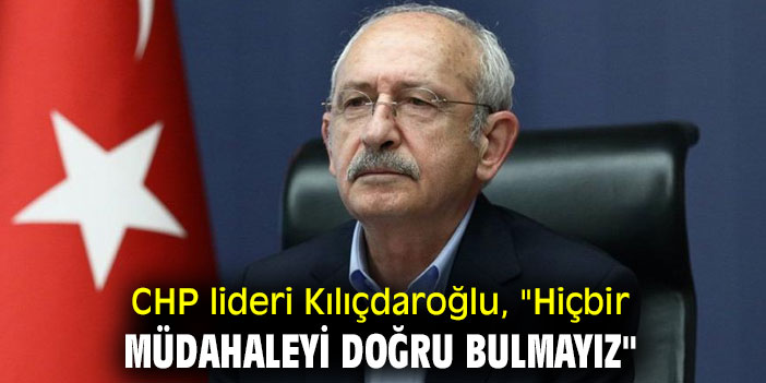 CHP lideri Kılıçdaroğlu, "Hiçbir müdahaleyi doğru bulmayız"