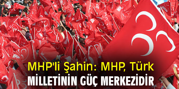 MHP'li Şahin: MHP, Türk Milletinin Güç Merkezidir