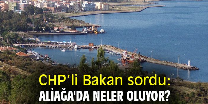CHP’li Bakan sordu: Aliağa'da neler oluyor?