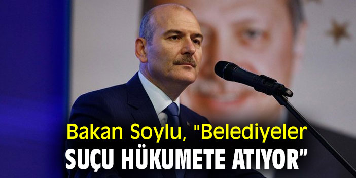 Bakan Soylu, "Belediyeler suçu hükumete atıyor”