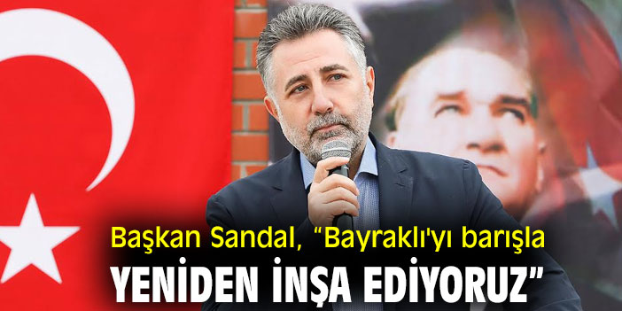 BAŞKAN SANDAL, “BAYRAKLI’YI BARIŞLA YENİDEN İNŞA EDİYORUZ”