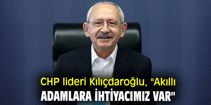 CHP lideri Kılıçdaroğlu, "Akıllı adamlara ihtiyacımız var"