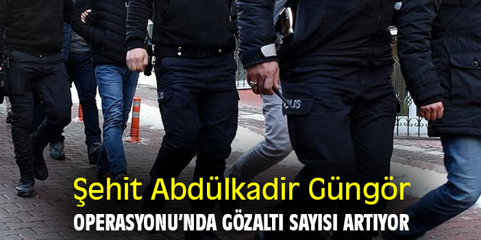 Şehit Abdülkadir Güngör Operasyonu’nda gözaltı sayısı artıyor