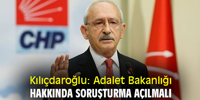 Kılıçdaroğlu: Adalet Bakanlığı hakkında soruşturma açılmalı