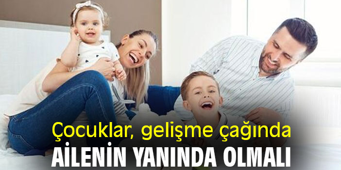 Çocuklar, gelişme çağında ailenin yanında olmalı