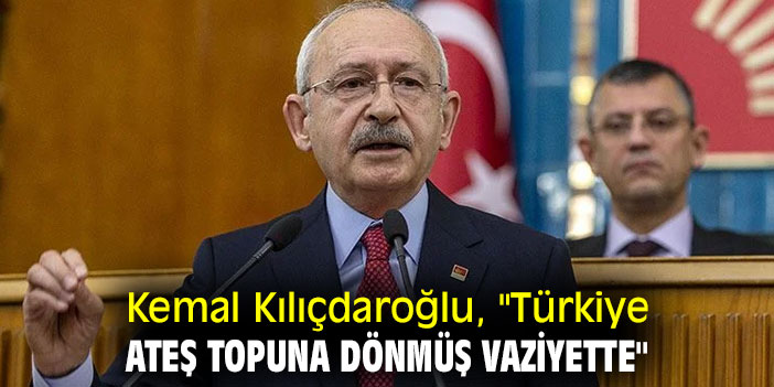 Kemal Kılıçdaroğlu, "Türkiye ateş topuna dönmüş vaziyette"