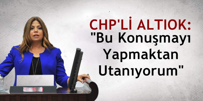 CHP'li Altıok: "Bu Konuşmayı Yapmaktan Utanıyorum"