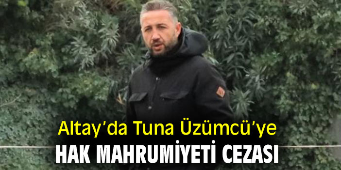 Altay’da Tuna Üzümcü’ye hak mahrumiyeti cezası