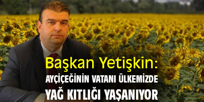 Başkan Yetişkin: Ayçiçeğinin vatanı ülkemizde, yağ kıtlığı yaşanıyor