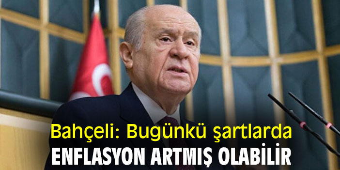 Bahçeli: Bugünkü şartlarda enflasyon artmış olabilir