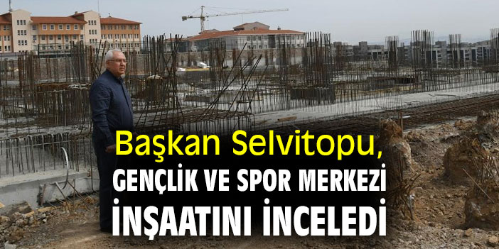 Başkan Selvitopu, Gençlik ve Spor Merkezi inşaatını inceledi