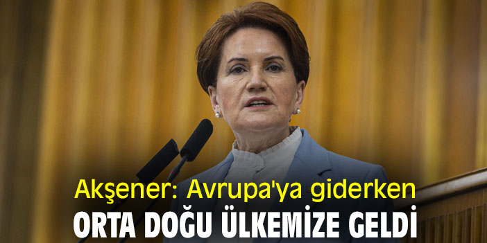 Akşener: Avrupa'ya giderken Orta Doğu ülkemize geldi