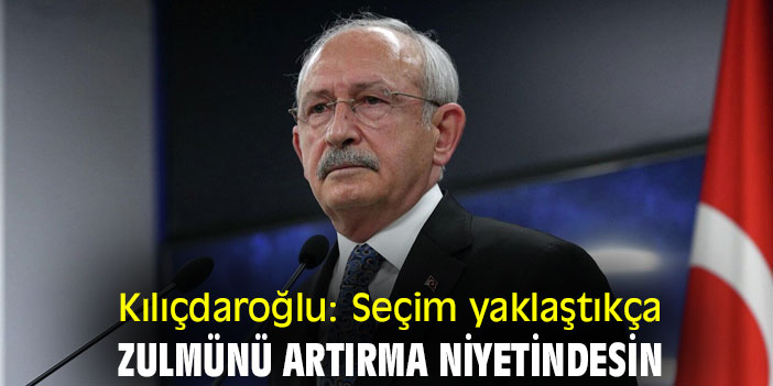 Kılıçdaroğlu: Seçim yaklaştıkça zulmünü artırma niyetindesin