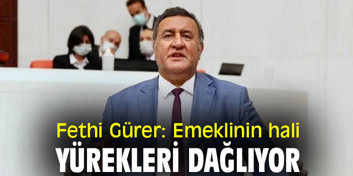 Fethi Gürer: Emeklinin hali yürekleri dağlıyor