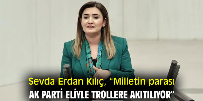 Sevda Erdan Kılıç, “Milletin parası AK Parti eliyle trollere akıtılıyor”