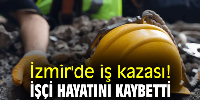 İzmir'de iş kazası! İşçi hayatını kaybetti