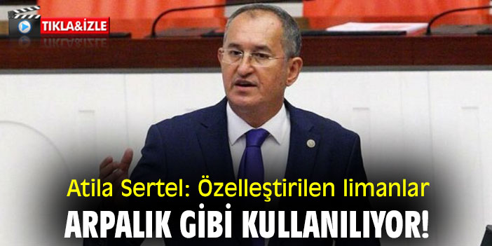 Atila Sertel: Özelleştirilen limanlar, arpalık gibi kullanılıyor!