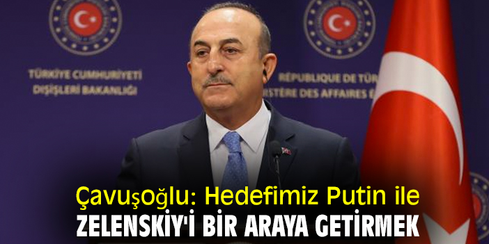 Çavuşoğlu: Hedefimiz Putin ile Zelenskiy'i bir araya getirmek