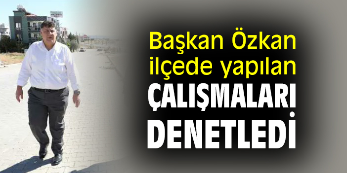 Başkan Özkan, ilçede yapılan çalışmaları denetledi