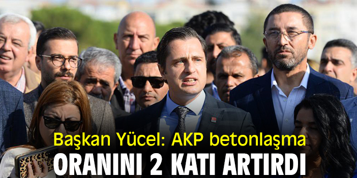 Başkan Yücel: AKP, betonlaşma oranını 2 katı artırdı