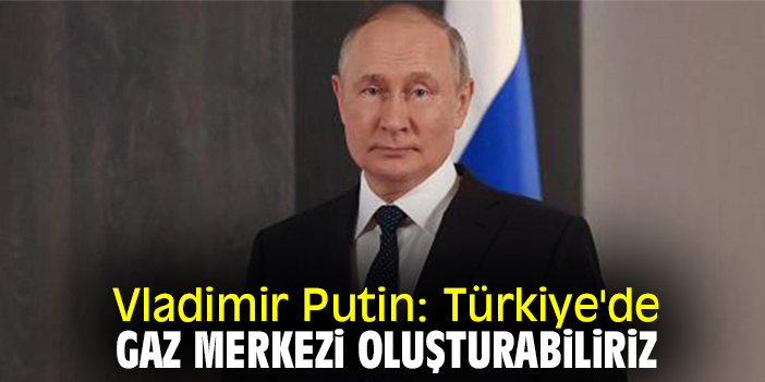 Vladimir Putin: Türkiye'de gaz merkezi oluşturabiliriz