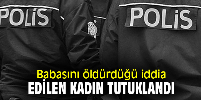 Babasını öldürdüğü iddia edilen kadın tutuklandı