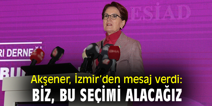 Akşener, İzmir'den mesaj verdi: 'Biz bu seçimi alacağız'