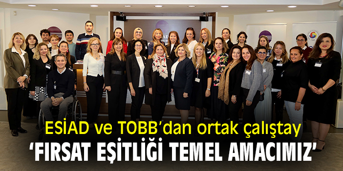 ESİAD ve TOBB'dan ortak çalıştay:  'Fırsat eşitliği temel amacımız'