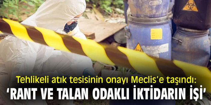 Tehlikeli atık tesisinin onayı Meclis’e taşındı: ‘Rant ve talan odaklı iktidarın işi’