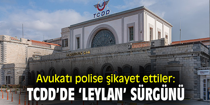 Avukatı polise şikayet ettiler: TCDD'de ‘Leylan’ sürgünü