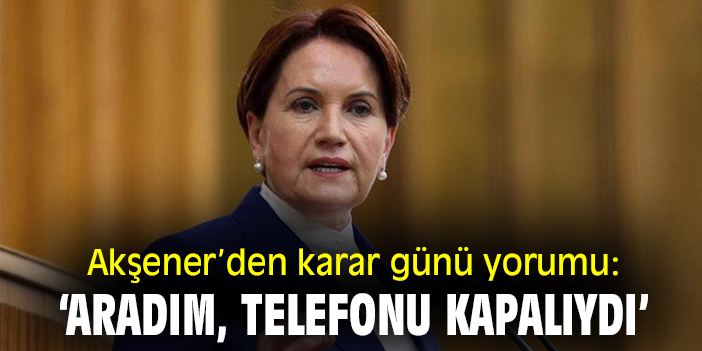 Akşener’den 'karar günü' yorumu: ‘Aradım, telefonu kapalıydı’