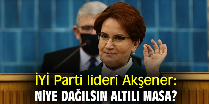 İYİ Parti lideri Akşener: Niye dağılsın Altılı Masa?