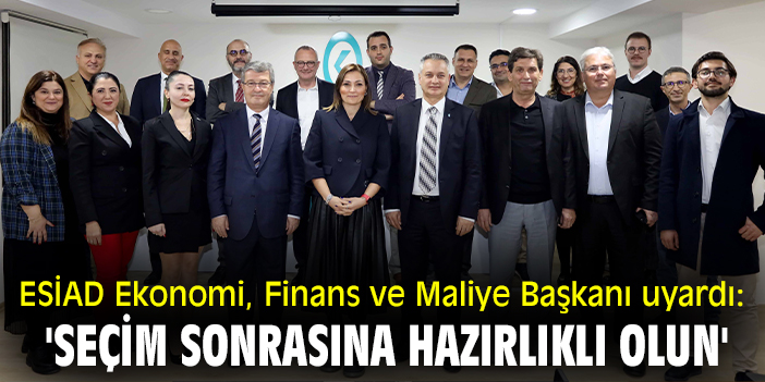 ESİAD Ekonomi, Finans ve Maliye Başkanı uyardı: 'Seçim sonrasına hazırlıklı olun'