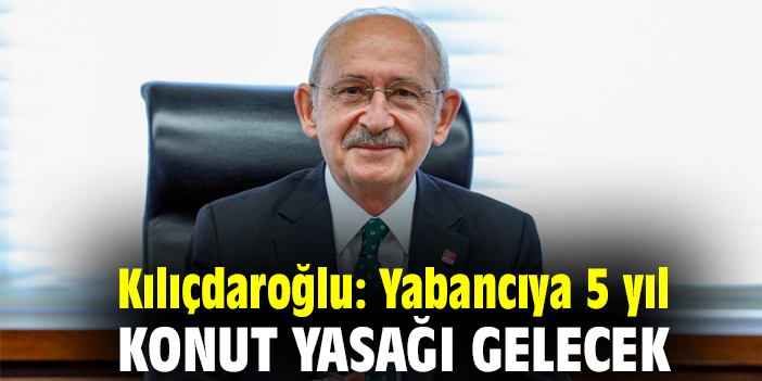 Kılıçdaroğlu: Yabancıya 5 yıl konut yasağı gelecek