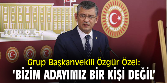 Grup Başkanvekili Özgür Özel: ‘Bizim adayımız bir kişi değil’