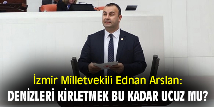 İzmir Milletvekili Ednan Arslan: 'Denizleri kirletmek bu kadar ucuz mu?'