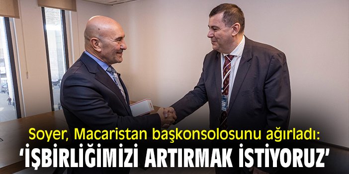 Soyer, Macaristan başkonsolosunu ağırladı: ‘İşbirliğimizi artırmak istiyoruz’