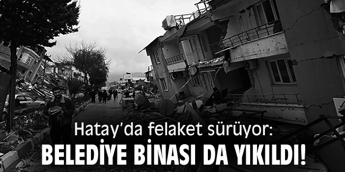Hatay’da felaket sürüyor: Belediye binası da yıkıldı!