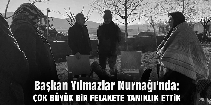 Başkan Yılmazlar Nurnağı'nda: Çok büyük bir felakete tanıklık ettik