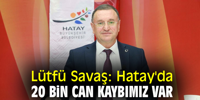 Lütfü Savaş: Hatay'da 20 bin can kaybımız var